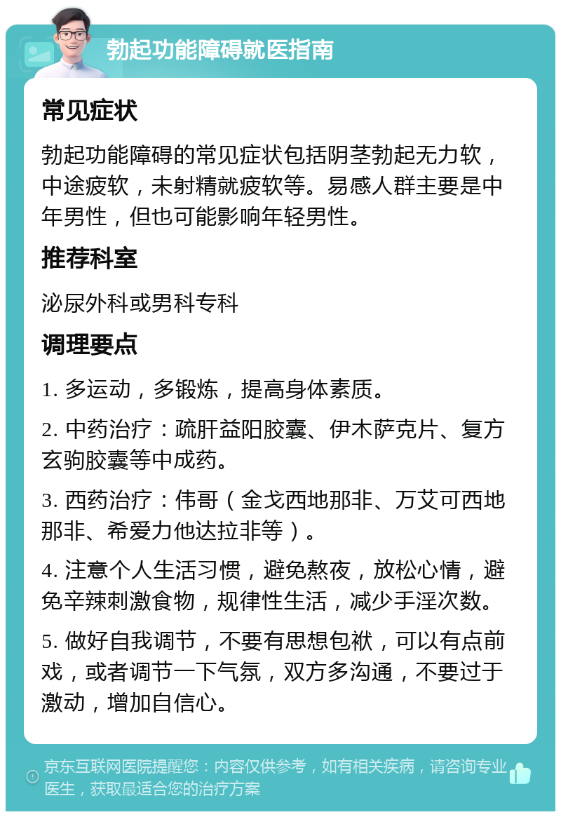 勃起功能障碍就医指南 常见症状 勃起功能障碍的常见症状包括阴茎勃起无力软，中途疲软，未射精就疲软等。易感人群主要是中年男性，但也可能影响年轻男性。 推荐科室 泌尿外科或男科专科 调理要点 1. 多运动，多锻炼，提高身体素质。 2. 中药治疗：疏肝益阳胶囊、伊木萨克片、复方玄驹胶囊等中成药。 3. 西药治疗：伟哥（金戈西地那非、万艾可西地那非、希爱力他达拉非等）。 4. 注意个人生活习惯，避免熬夜，放松心情，避免辛辣刺激食物，规律性生活，减少手淫次数。 5. 做好自我调节，不要有思想包袱，可以有点前戏，或者调节一下气氛，双方多沟通，不要过于激动，增加自信心。