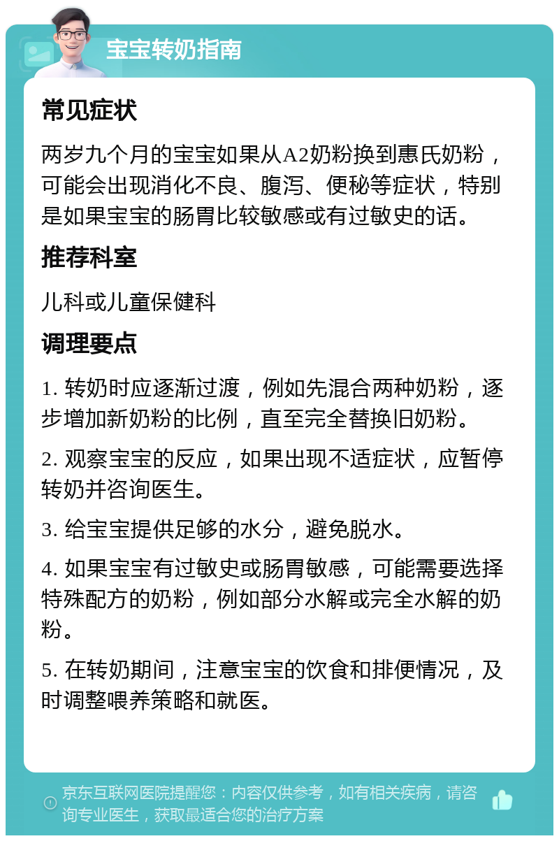 宝宝转奶指南 常见症状 两岁九个月的宝宝如果从A2奶粉换到惠氏奶粉，可能会出现消化不良、腹泻、便秘等症状，特别是如果宝宝的肠胃比较敏感或有过敏史的话。 推荐科室 儿科或儿童保健科 调理要点 1. 转奶时应逐渐过渡，例如先混合两种奶粉，逐步增加新奶粉的比例，直至完全替换旧奶粉。 2. 观察宝宝的反应，如果出现不适症状，应暂停转奶并咨询医生。 3. 给宝宝提供足够的水分，避免脱水。 4. 如果宝宝有过敏史或肠胃敏感，可能需要选择特殊配方的奶粉，例如部分水解或完全水解的奶粉。 5. 在转奶期间，注意宝宝的饮食和排便情况，及时调整喂养策略和就医。