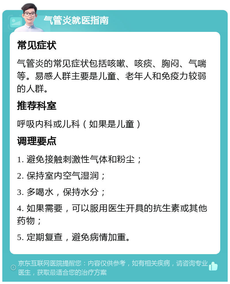 气管炎就医指南 常见症状 气管炎的常见症状包括咳嗽、咳痰、胸闷、气喘等。易感人群主要是儿童、老年人和免疫力较弱的人群。 推荐科室 呼吸内科或儿科（如果是儿童） 调理要点 1. 避免接触刺激性气体和粉尘； 2. 保持室内空气湿润； 3. 多喝水，保持水分； 4. 如果需要，可以服用医生开具的抗生素或其他药物； 5. 定期复查，避免病情加重。