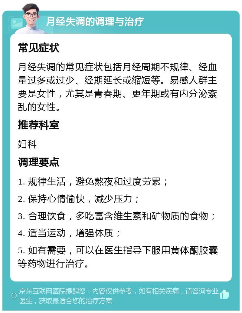 月经失调的调理与治疗 常见症状 月经失调的常见症状包括月经周期不规律、经血量过多或过少、经期延长或缩短等。易感人群主要是女性，尤其是青春期、更年期或有内分泌紊乱的女性。 推荐科室 妇科 调理要点 1. 规律生活，避免熬夜和过度劳累； 2. 保持心情愉快，减少压力； 3. 合理饮食，多吃富含维生素和矿物质的食物； 4. 适当运动，增强体质； 5. 如有需要，可以在医生指导下服用黄体酮胶囊等药物进行治疗。