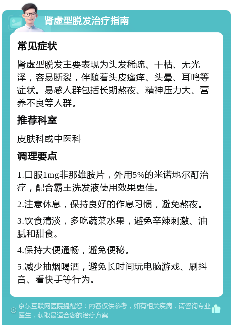 肾虚型脱发治疗指南 常见症状 肾虚型脱发主要表现为头发稀疏、干枯、无光泽，容易断裂，伴随着头皮瘙痒、头晕、耳鸣等症状。易感人群包括长期熬夜、精神压力大、营养不良等人群。 推荐科室 皮肤科或中医科 调理要点 1.口服1mg非那雄胺片，外用5%的米诺地尔酊治疗，配合霸王洗发液使用效果更佳。 2.注意休息，保持良好的作息习惯，避免熬夜。 3.饮食清淡，多吃蔬菜水果，避免辛辣刺激、油腻和甜食。 4.保持大便通畅，避免便秘。 5.减少抽烟喝酒，避免长时间玩电脑游戏、刷抖音、看快手等行为。