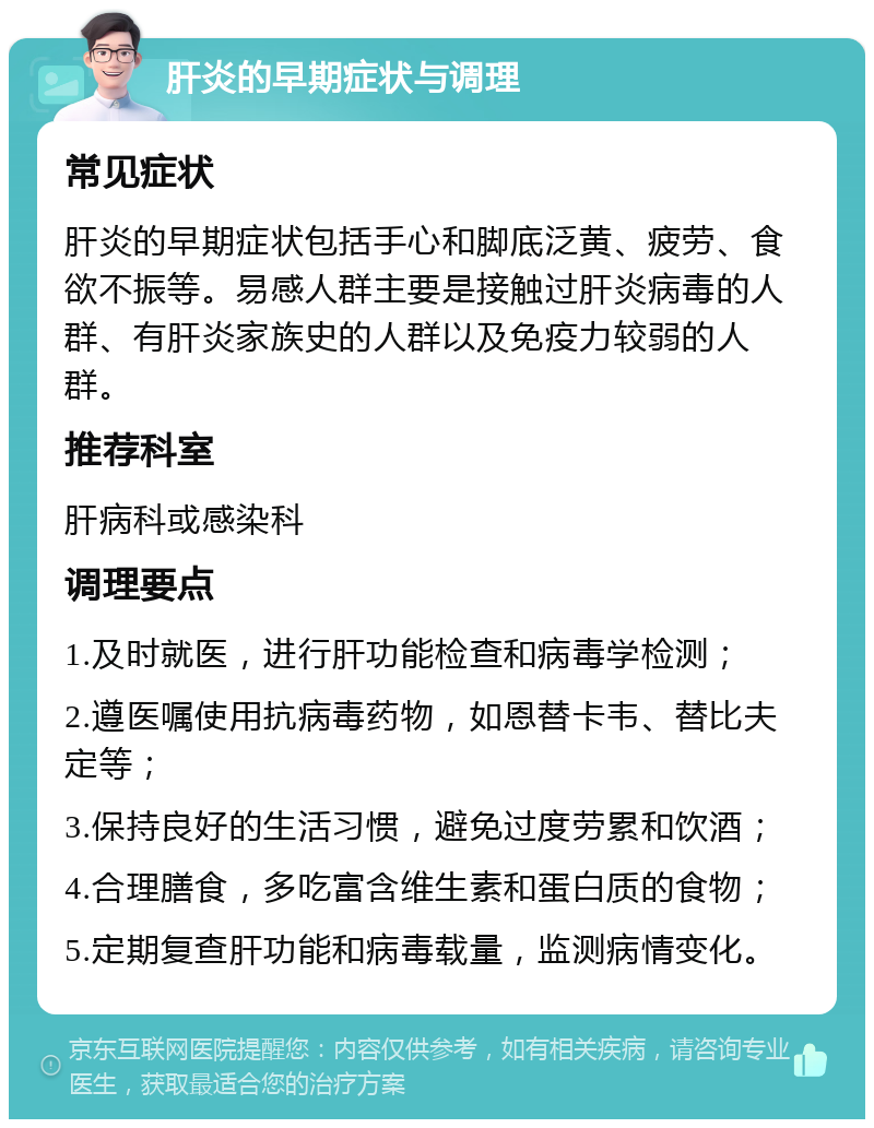 肝炎的早期症状与调理 常见症状 肝炎的早期症状包括手心和脚底泛黄、疲劳、食欲不振等。易感人群主要是接触过肝炎病毒的人群、有肝炎家族史的人群以及免疫力较弱的人群。 推荐科室 肝病科或感染科 调理要点 1.及时就医，进行肝功能检查和病毒学检测； 2.遵医嘱使用抗病毒药物，如恩替卡韦、替比夫定等； 3.保持良好的生活习惯，避免过度劳累和饮酒； 4.合理膳食，多吃富含维生素和蛋白质的食物； 5.定期复查肝功能和病毒载量，监测病情变化。