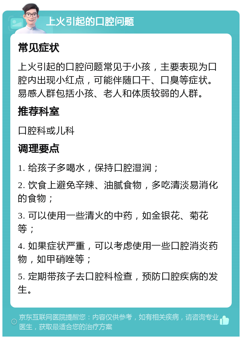 上火引起的口腔问题 常见症状 上火引起的口腔问题常见于小孩，主要表现为口腔内出现小红点，可能伴随口干、口臭等症状。易感人群包括小孩、老人和体质较弱的人群。 推荐科室 口腔科或儿科 调理要点 1. 给孩子多喝水，保持口腔湿润； 2. 饮食上避免辛辣、油腻食物，多吃清淡易消化的食物； 3. 可以使用一些清火的中药，如金银花、菊花等； 4. 如果症状严重，可以考虑使用一些口腔消炎药物，如甲硝唑等； 5. 定期带孩子去口腔科检查，预防口腔疾病的发生。