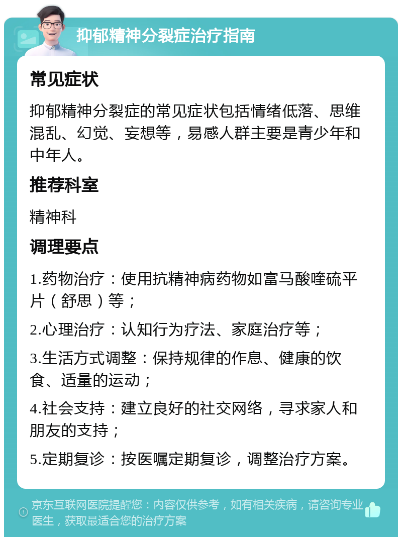 抑郁精神分裂症治疗指南 常见症状 抑郁精神分裂症的常见症状包括情绪低落、思维混乱、幻觉、妄想等，易感人群主要是青少年和中年人。 推荐科室 精神科 调理要点 1.药物治疗：使用抗精神病药物如富马酸喹硫平片（舒思）等； 2.心理治疗：认知行为疗法、家庭治疗等； 3.生活方式调整：保持规律的作息、健康的饮食、适量的运动； 4.社会支持：建立良好的社交网络，寻求家人和朋友的支持； 5.定期复诊：按医嘱定期复诊，调整治疗方案。