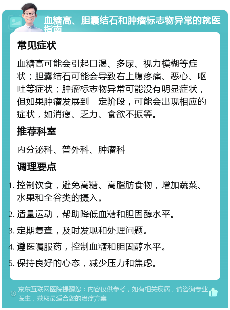 血糖高、胆囊结石和肿瘤标志物异常的就医指南 常见症状 血糖高可能会引起口渴、多尿、视力模糊等症状；胆囊结石可能会导致右上腹疼痛、恶心、呕吐等症状；肿瘤标志物异常可能没有明显症状，但如果肿瘤发展到一定阶段，可能会出现相应的症状，如消瘦、乏力、食欲不振等。 推荐科室 内分泌科、普外科、肿瘤科 调理要点 控制饮食，避免高糖、高脂肪食物，增加蔬菜、水果和全谷类的摄入。 适量运动，帮助降低血糖和胆固醇水平。 定期复查，及时发现和处理问题。 遵医嘱服药，控制血糖和胆固醇水平。 保持良好的心态，减少压力和焦虑。