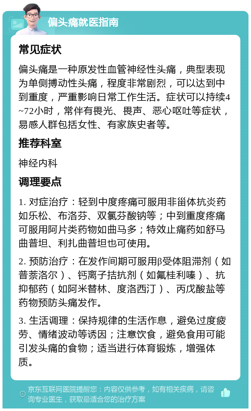 偏头痛就医指南 常见症状 偏头痛是一种原发性血管神经性头痛，典型表现为单侧搏动性头痛，程度非常剧烈，可以达到中到重度，严重影响日常工作生活。症状可以持续4~72小时，常伴有畏光、畏声、恶心呕吐等症状，易感人群包括女性、有家族史者等。 推荐科室 神经内科 调理要点 1. 对症治疗：轻到中度疼痛可服用非甾体抗炎药如乐松、布洛芬、双氯芬酸钠等；中到重度疼痛可服用阿片类药物如曲马多；特效止痛药如舒马曲普坦、利扎曲普坦也可使用。 2. 预防治疗：在发作间期可服用β受体阻滞剂（如普萘洛尔）、钙离子拮抗剂（如氟桂利嗪）、抗抑郁药（如阿米替林、度洛西汀）、丙戊酸盐等药物预防头痛发作。 3. 生活调理：保持规律的生活作息，避免过度疲劳、情绪波动等诱因；注意饮食，避免食用可能引发头痛的食物；适当进行体育锻炼，增强体质。