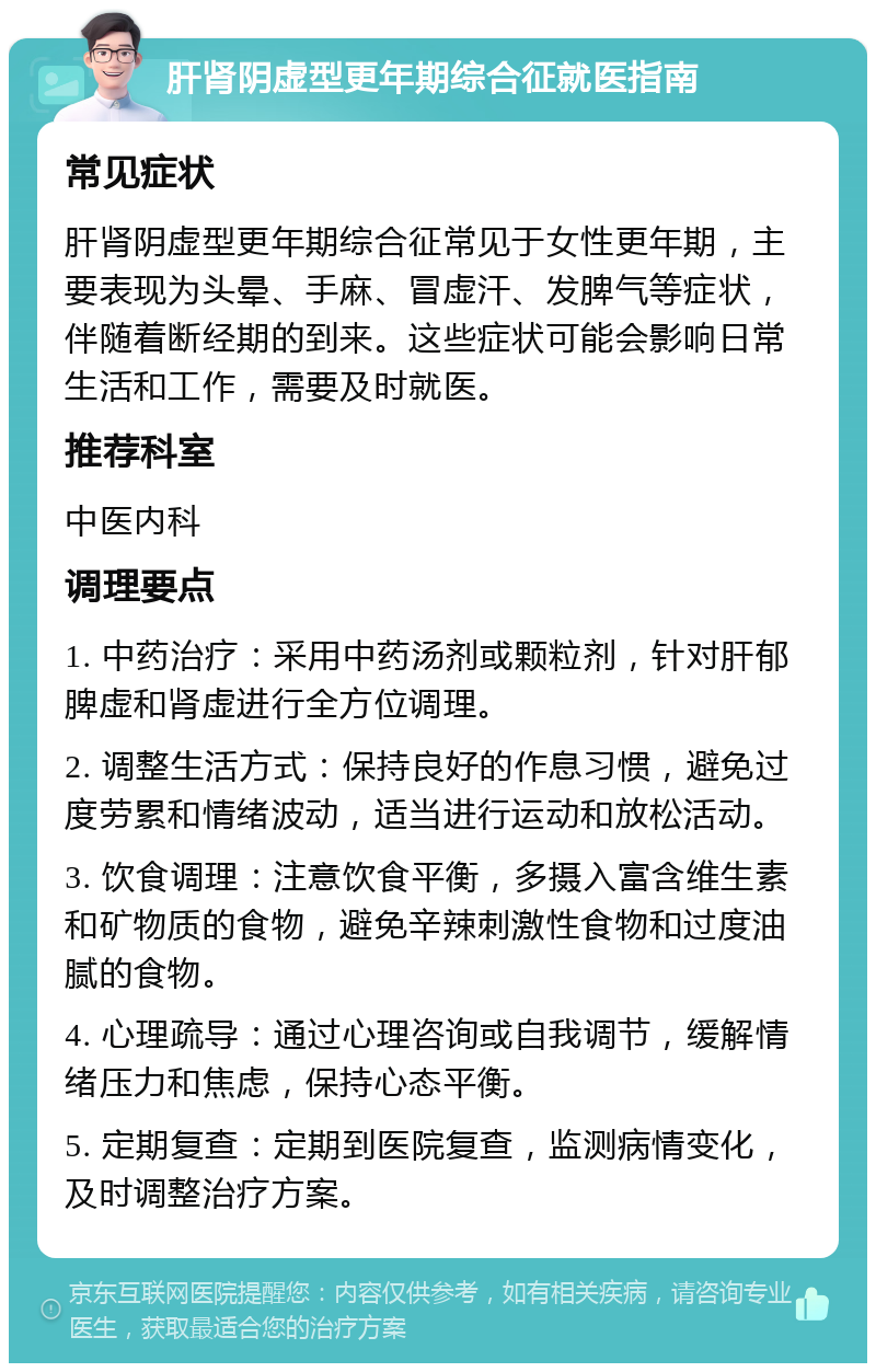 肝肾阴虚型更年期综合征就医指南 常见症状 肝肾阴虚型更年期综合征常见于女性更年期，主要表现为头晕、手麻、冒虚汗、发脾气等症状，伴随着断经期的到来。这些症状可能会影响日常生活和工作，需要及时就医。 推荐科室 中医内科 调理要点 1. 中药治疗：采用中药汤剂或颗粒剂，针对肝郁脾虚和肾虚进行全方位调理。 2. 调整生活方式：保持良好的作息习惯，避免过度劳累和情绪波动，适当进行运动和放松活动。 3. 饮食调理：注意饮食平衡，多摄入富含维生素和矿物质的食物，避免辛辣刺激性食物和过度油腻的食物。 4. 心理疏导：通过心理咨询或自我调节，缓解情绪压力和焦虑，保持心态平衡。 5. 定期复查：定期到医院复查，监测病情变化，及时调整治疗方案。