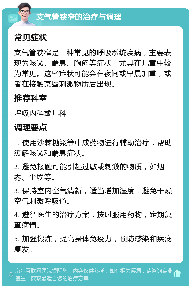 支气管狭窄的治疗与调理 常见症状 支气管狭窄是一种常见的呼吸系统疾病，主要表现为咳嗽、喘息、胸闷等症状，尤其在儿童中较为常见。这些症状可能会在夜间或早晨加重，或者在接触某些刺激物质后出现。 推荐科室 呼吸内科或儿科 调理要点 1. 使用沙棘糖浆等中成药物进行辅助治疗，帮助缓解咳嗽和喘息症状。 2. 避免接触可能引起过敏或刺激的物质，如烟雾、尘埃等。 3. 保持室内空气清新，适当增加湿度，避免干燥空气刺激呼吸道。 4. 遵循医生的治疗方案，按时服用药物，定期复查病情。 5. 加强锻炼，提高身体免疫力，预防感染和疾病复发。