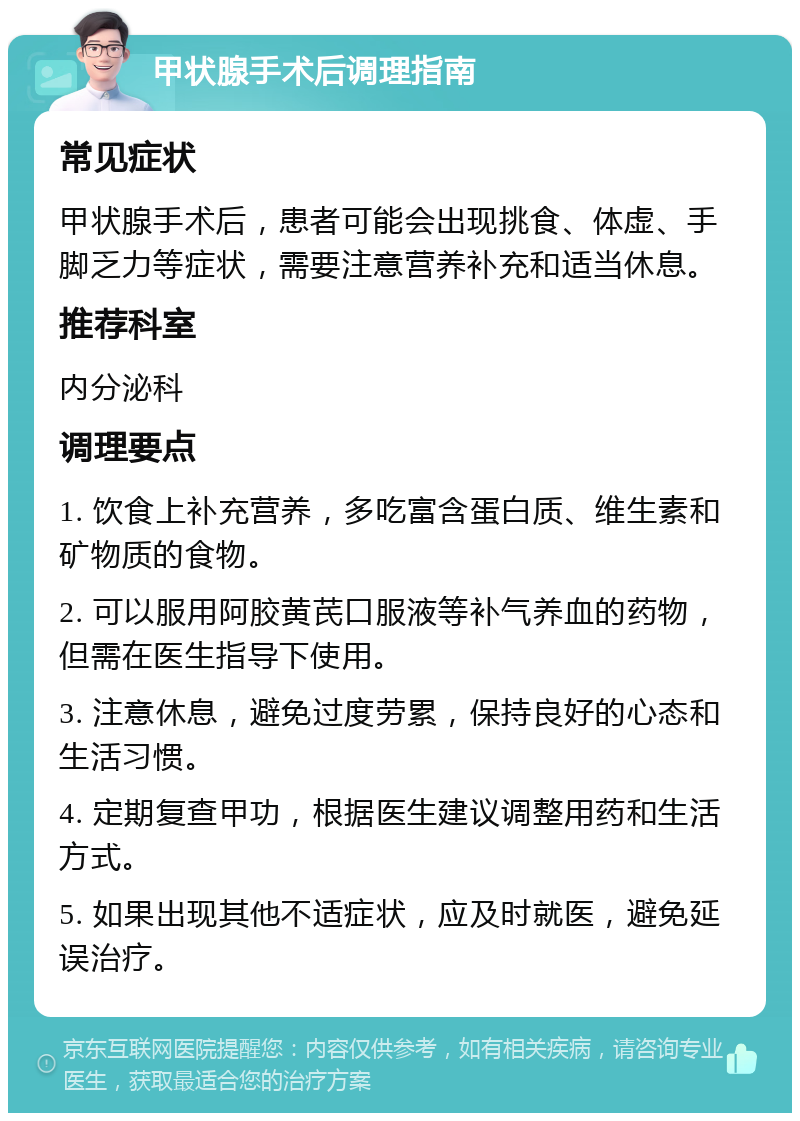 甲状腺手术后调理指南 常见症状 甲状腺手术后，患者可能会出现挑食、体虚、手脚乏力等症状，需要注意营养补充和适当休息。 推荐科室 内分泌科 调理要点 1. 饮食上补充营养，多吃富含蛋白质、维生素和矿物质的食物。 2. 可以服用阿胶黄芪口服液等补气养血的药物，但需在医生指导下使用。 3. 注意休息，避免过度劳累，保持良好的心态和生活习惯。 4. 定期复查甲功，根据医生建议调整用药和生活方式。 5. 如果出现其他不适症状，应及时就医，避免延误治疗。