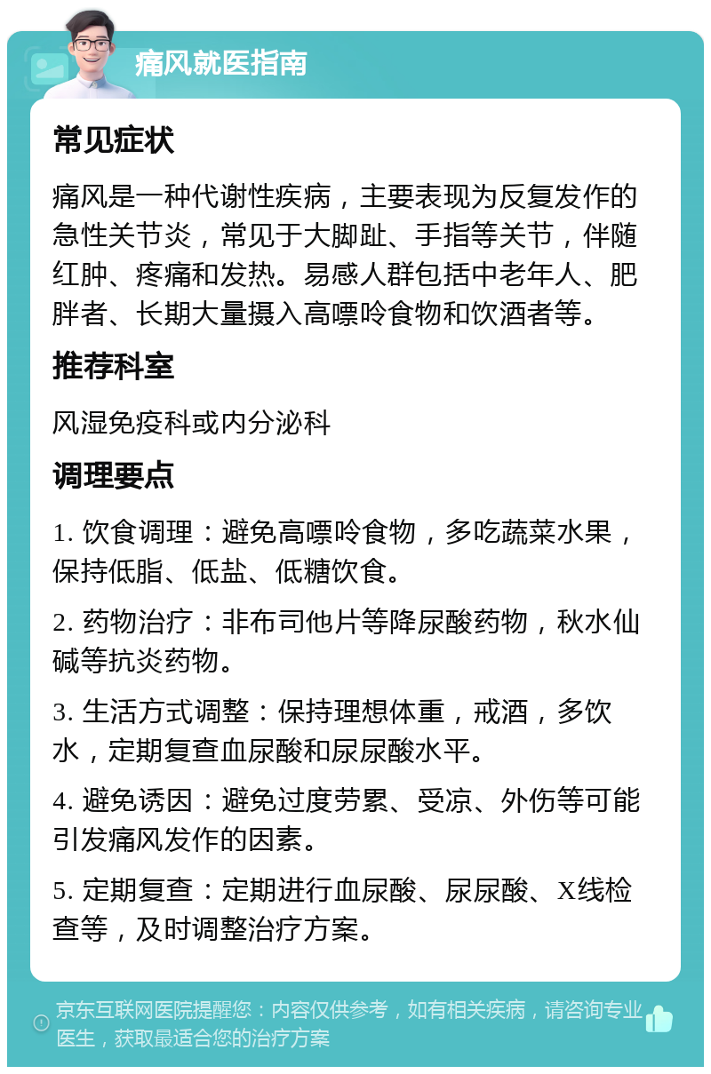 痛风就医指南 常见症状 痛风是一种代谢性疾病，主要表现为反复发作的急性关节炎，常见于大脚趾、手指等关节，伴随红肿、疼痛和发热。易感人群包括中老年人、肥胖者、长期大量摄入高嘌呤食物和饮酒者等。 推荐科室 风湿免疫科或内分泌科 调理要点 1. 饮食调理：避免高嘌呤食物，多吃蔬菜水果，保持低脂、低盐、低糖饮食。 2. 药物治疗：非布司他片等降尿酸药物，秋水仙碱等抗炎药物。 3. 生活方式调整：保持理想体重，戒酒，多饮水，定期复查血尿酸和尿尿酸水平。 4. 避免诱因：避免过度劳累、受凉、外伤等可能引发痛风发作的因素。 5. 定期复查：定期进行血尿酸、尿尿酸、X线检查等，及时调整治疗方案。