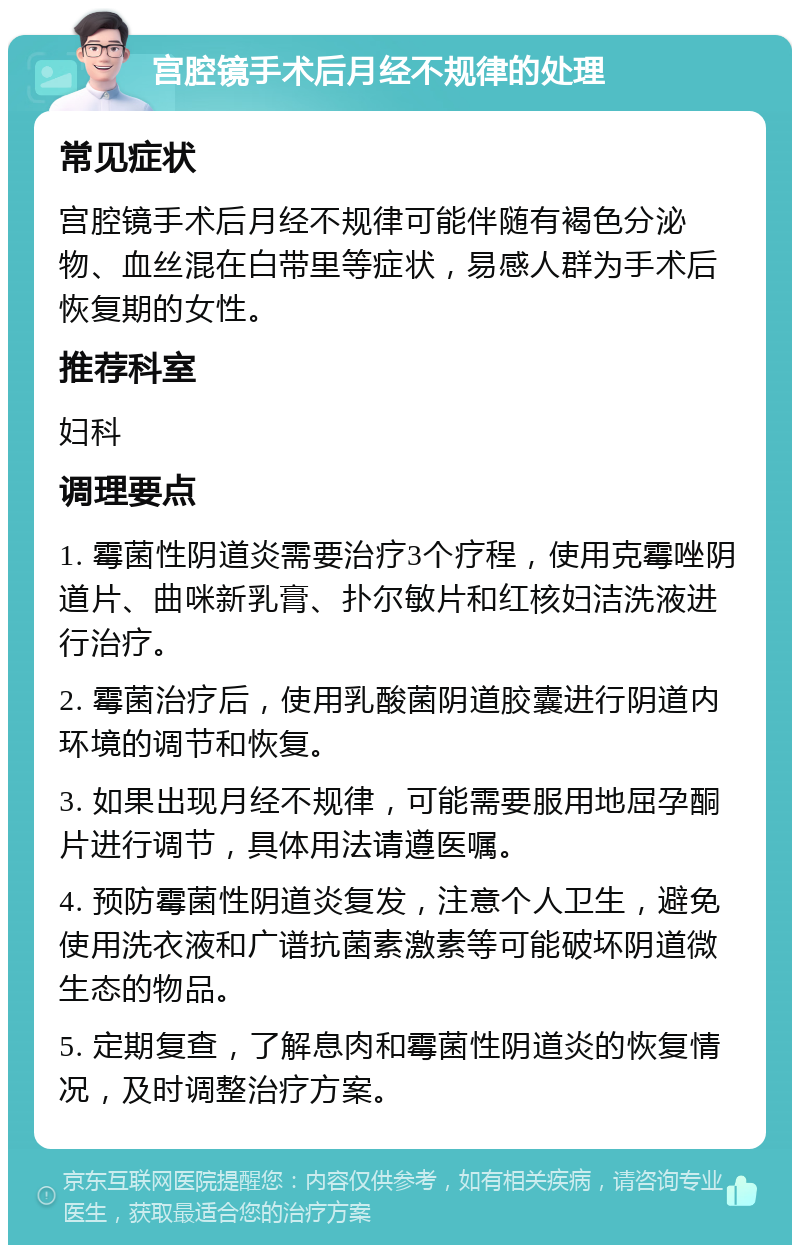 宫腔镜手术后月经不规律的处理 常见症状 宫腔镜手术后月经不规律可能伴随有褐色分泌物、血丝混在白带里等症状，易感人群为手术后恢复期的女性。 推荐科室 妇科 调理要点 1. 霉菌性阴道炎需要治疗3个疗程，使用克霉唑阴道片、曲咪新乳膏、扑尔敏片和红核妇洁洗液进行治疗。 2. 霉菌治疗后，使用乳酸菌阴道胶囊进行阴道内环境的调节和恢复。 3. 如果出现月经不规律，可能需要服用地屈孕酮片进行调节，具体用法请遵医嘱。 4. 预防霉菌性阴道炎复发，注意个人卫生，避免使用洗衣液和广谱抗菌素激素等可能破坏阴道微生态的物品。 5. 定期复查，了解息肉和霉菌性阴道炎的恢复情况，及时调整治疗方案。