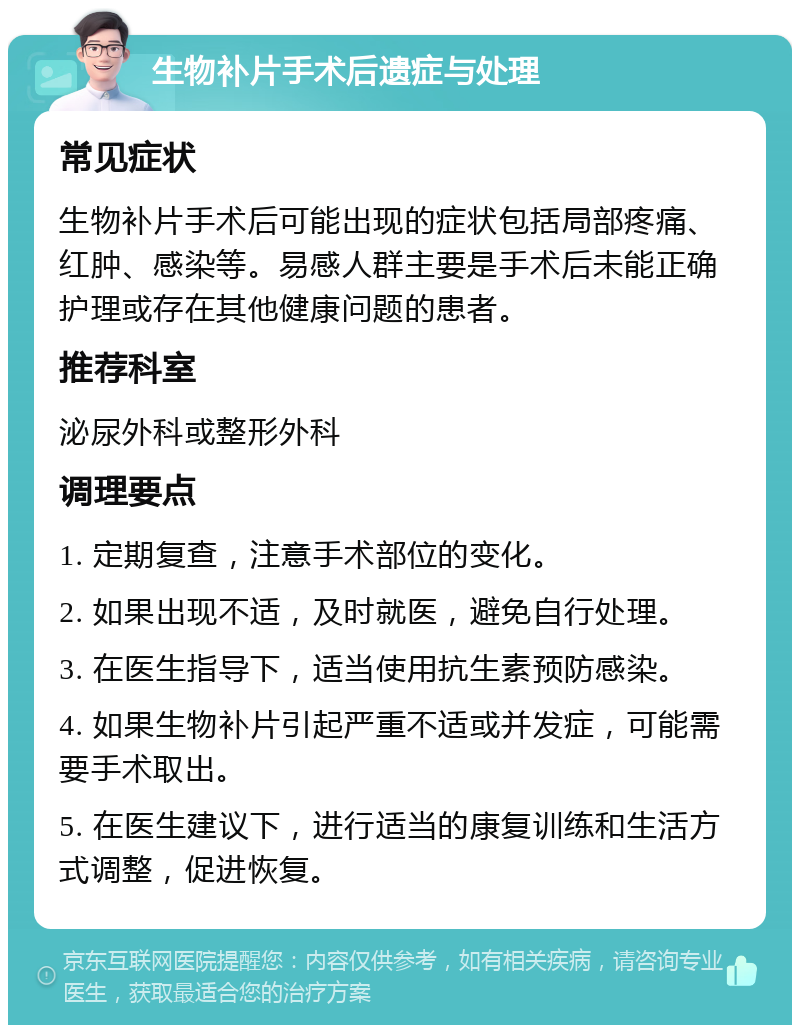 生物补片手术后遗症与处理 常见症状 生物补片手术后可能出现的症状包括局部疼痛、红肿、感染等。易感人群主要是手术后未能正确护理或存在其他健康问题的患者。 推荐科室 泌尿外科或整形外科 调理要点 1. 定期复查，注意手术部位的变化。 2. 如果出现不适，及时就医，避免自行处理。 3. 在医生指导下，适当使用抗生素预防感染。 4. 如果生物补片引起严重不适或并发症，可能需要手术取出。 5. 在医生建议下，进行适当的康复训练和生活方式调整，促进恢复。