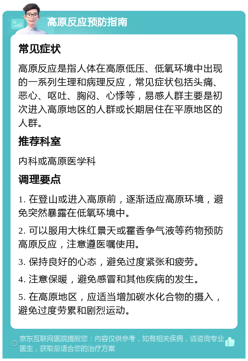 高原反应预防指南 常见症状 高原反应是指人体在高原低压、低氧环境中出现的一系列生理和病理反应，常见症状包括头痛、恶心、呕吐、胸闷、心悸等，易感人群主要是初次进入高原地区的人群或长期居住在平原地区的人群。 推荐科室 内科或高原医学科 调理要点 1. 在登山或进入高原前，逐渐适应高原环境，避免突然暴露在低氧环境中。 2. 可以服用大株红景天或霍香争气液等药物预防高原反应，注意遵医嘱使用。 3. 保持良好的心态，避免过度紧张和疲劳。 4. 注意保暖，避免感冒和其他疾病的发生。 5. 在高原地区，应适当增加碳水化合物的摄入，避免过度劳累和剧烈运动。