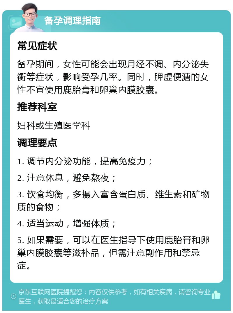 备孕调理指南 常见症状 备孕期间，女性可能会出现月经不调、内分泌失衡等症状，影响受孕几率。同时，脾虚便溏的女性不宜使用鹿胎膏和卵巢内膜胶囊。 推荐科室 妇科或生殖医学科 调理要点 1. 调节内分泌功能，提高免疫力； 2. 注意休息，避免熬夜； 3. 饮食均衡，多摄入富含蛋白质、维生素和矿物质的食物； 4. 适当运动，增强体质； 5. 如果需要，可以在医生指导下使用鹿胎膏和卵巢内膜胶囊等滋补品，但需注意副作用和禁忌症。