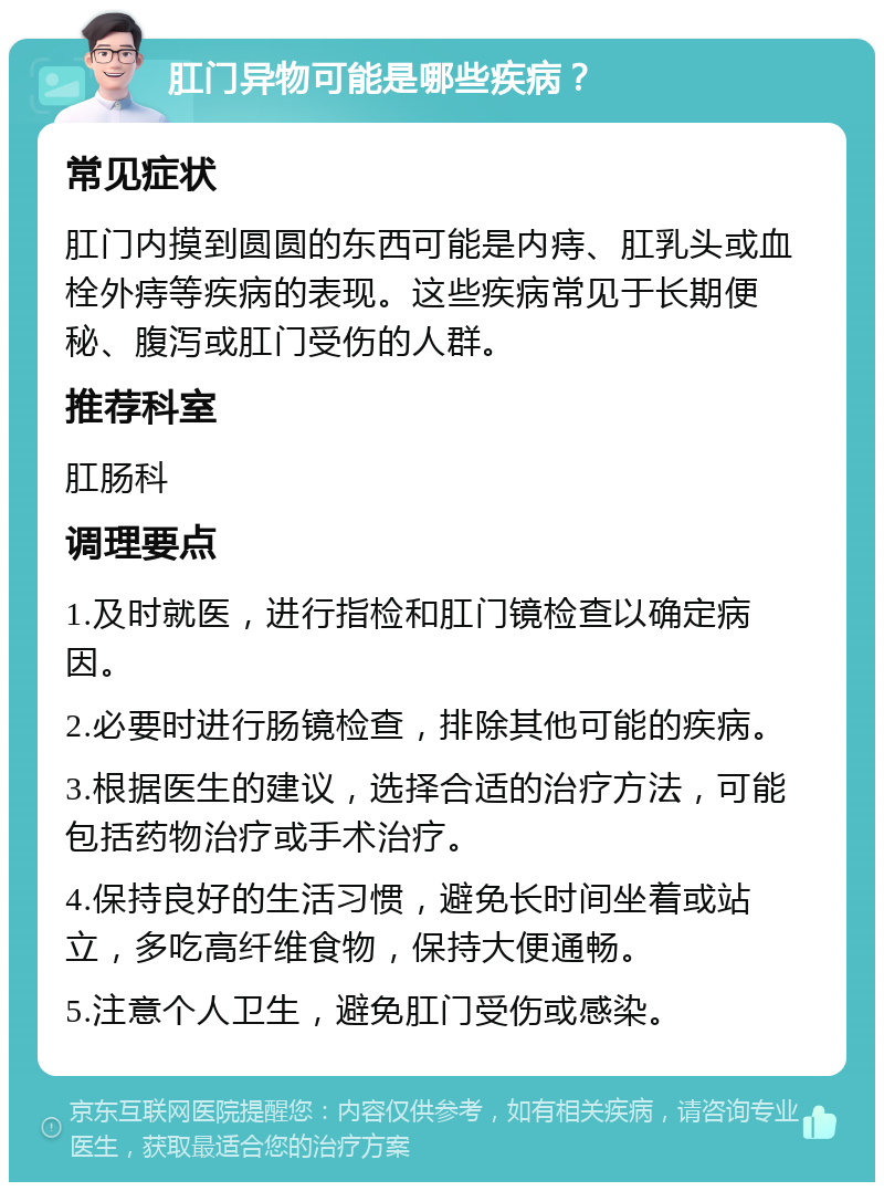 肛门异物可能是哪些疾病？ 常见症状 肛门内摸到圆圆的东西可能是内痔、肛乳头或血栓外痔等疾病的表现。这些疾病常见于长期便秘、腹泻或肛门受伤的人群。 推荐科室 肛肠科 调理要点 1.及时就医，进行指检和肛门镜检查以确定病因。 2.必要时进行肠镜检查，排除其他可能的疾病。 3.根据医生的建议，选择合适的治疗方法，可能包括药物治疗或手术治疗。 4.保持良好的生活习惯，避免长时间坐着或站立，多吃高纤维食物，保持大便通畅。 5.注意个人卫生，避免肛门受伤或感染。