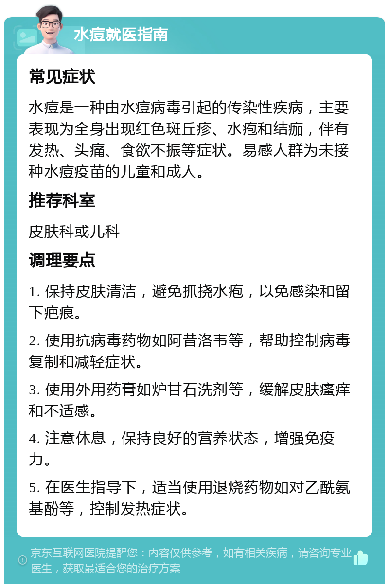 水痘就医指南 常见症状 水痘是一种由水痘病毒引起的传染性疾病，主要表现为全身出现红色斑丘疹、水疱和结痂，伴有发热、头痛、食欲不振等症状。易感人群为未接种水痘疫苗的儿童和成人。 推荐科室 皮肤科或儿科 调理要点 1. 保持皮肤清洁，避免抓挠水疱，以免感染和留下疤痕。 2. 使用抗病毒药物如阿昔洛韦等，帮助控制病毒复制和减轻症状。 3. 使用外用药膏如炉甘石洗剂等，缓解皮肤瘙痒和不适感。 4. 注意休息，保持良好的营养状态，增强免疫力。 5. 在医生指导下，适当使用退烧药物如对乙酰氨基酚等，控制发热症状。