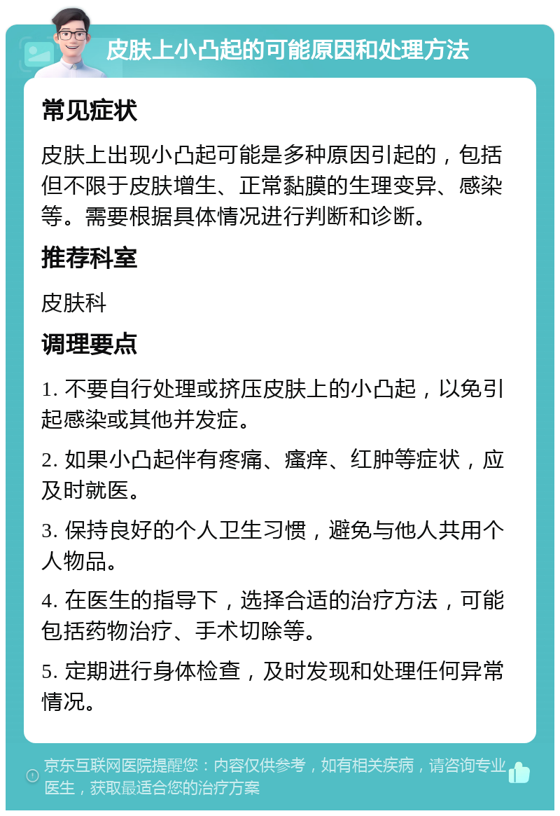 皮肤上小凸起的可能原因和处理方法 常见症状 皮肤上出现小凸起可能是多种原因引起的，包括但不限于皮肤增生、正常黏膜的生理变异、感染等。需要根据具体情况进行判断和诊断。 推荐科室 皮肤科 调理要点 1. 不要自行处理或挤压皮肤上的小凸起，以免引起感染或其他并发症。 2. 如果小凸起伴有疼痛、瘙痒、红肿等症状，应及时就医。 3. 保持良好的个人卫生习惯，避免与他人共用个人物品。 4. 在医生的指导下，选择合适的治疗方法，可能包括药物治疗、手术切除等。 5. 定期进行身体检查，及时发现和处理任何异常情况。