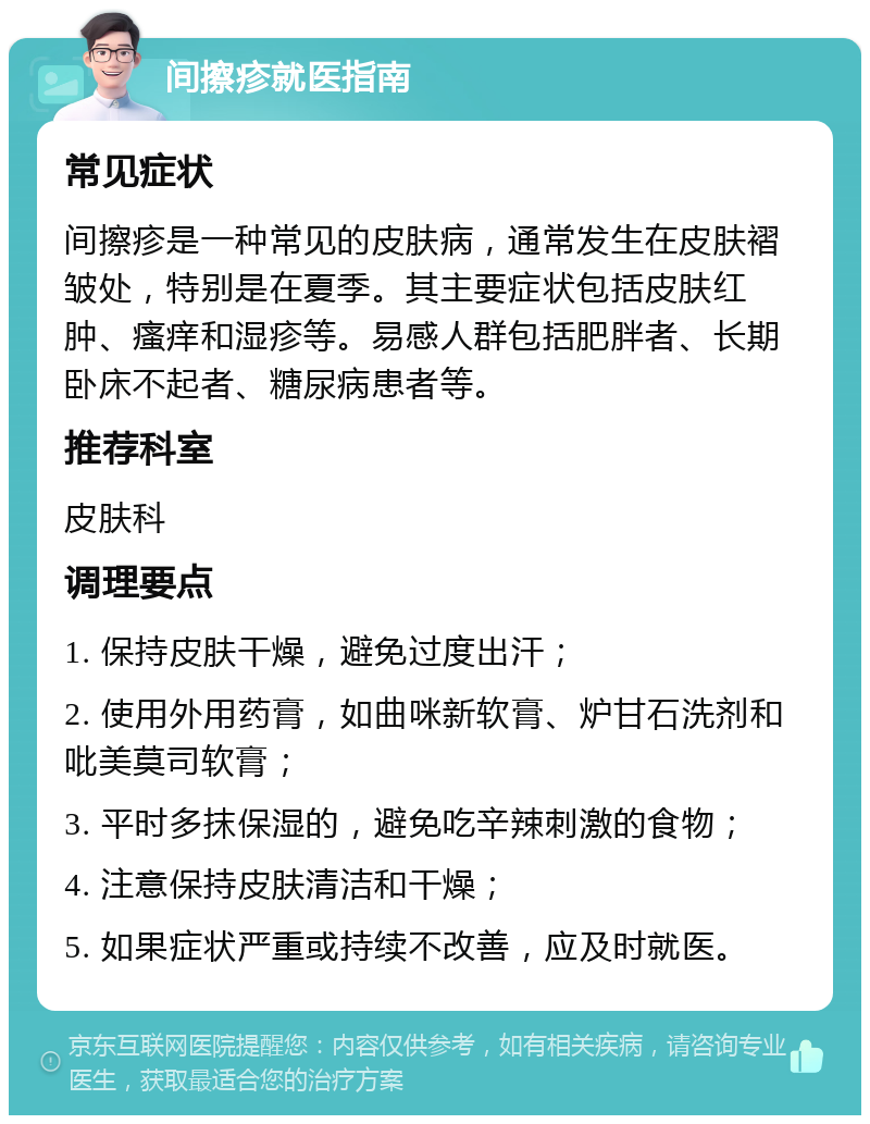 间擦疹就医指南 常见症状 间擦疹是一种常见的皮肤病，通常发生在皮肤褶皱处，特别是在夏季。其主要症状包括皮肤红肿、瘙痒和湿疹等。易感人群包括肥胖者、长期卧床不起者、糖尿病患者等。 推荐科室 皮肤科 调理要点 1. 保持皮肤干燥，避免过度出汗； 2. 使用外用药膏，如曲咪新软膏、炉甘石洗剂和吡美莫司软膏； 3. 平时多抹保湿的，避免吃辛辣刺激的食物； 4. 注意保持皮肤清洁和干燥； 5. 如果症状严重或持续不改善，应及时就医。