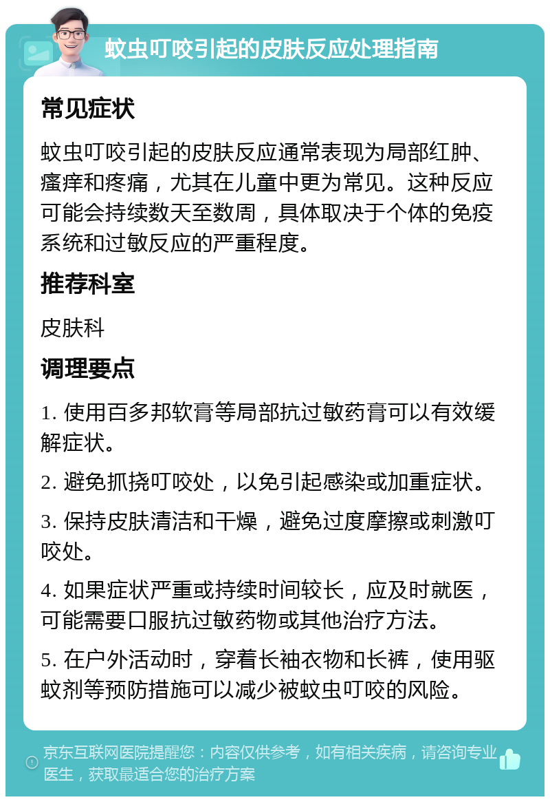 蚊虫叮咬引起的皮肤反应处理指南 常见症状 蚊虫叮咬引起的皮肤反应通常表现为局部红肿、瘙痒和疼痛，尤其在儿童中更为常见。这种反应可能会持续数天至数周，具体取决于个体的免疫系统和过敏反应的严重程度。 推荐科室 皮肤科 调理要点 1. 使用百多邦软膏等局部抗过敏药膏可以有效缓解症状。 2. 避免抓挠叮咬处，以免引起感染或加重症状。 3. 保持皮肤清洁和干燥，避免过度摩擦或刺激叮咬处。 4. 如果症状严重或持续时间较长，应及时就医，可能需要口服抗过敏药物或其他治疗方法。 5. 在户外活动时，穿着长袖衣物和长裤，使用驱蚊剂等预防措施可以减少被蚊虫叮咬的风险。