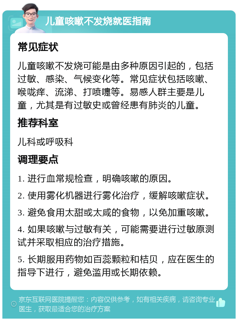 儿童咳嗽不发烧就医指南 常见症状 儿童咳嗽不发烧可能是由多种原因引起的，包括过敏、感染、气候变化等。常见症状包括咳嗽、喉咙痒、流涕、打喷嚏等。易感人群主要是儿童，尤其是有过敏史或曾经患有肺炎的儿童。 推荐科室 儿科或呼吸科 调理要点 1. 进行血常规检查，明确咳嗽的原因。 2. 使用雾化机器进行雾化治疗，缓解咳嗽症状。 3. 避免食用太甜或太咸的食物，以免加重咳嗽。 4. 如果咳嗽与过敏有关，可能需要进行过敏原测试并采取相应的治疗措施。 5. 长期服用药物如百蕊颗粒和桔贝，应在医生的指导下进行，避免滥用或长期依赖。