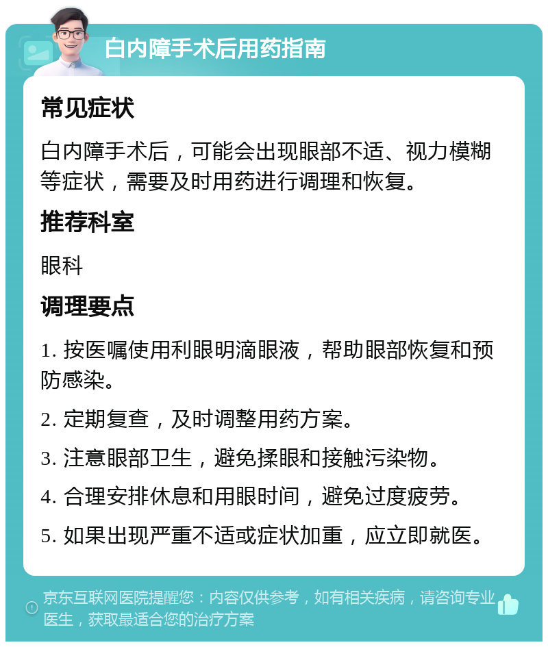 白内障手术后用药指南 常见症状 白内障手术后，可能会出现眼部不适、视力模糊等症状，需要及时用药进行调理和恢复。 推荐科室 眼科 调理要点 1. 按医嘱使用利眼明滴眼液，帮助眼部恢复和预防感染。 2. 定期复查，及时调整用药方案。 3. 注意眼部卫生，避免揉眼和接触污染物。 4. 合理安排休息和用眼时间，避免过度疲劳。 5. 如果出现严重不适或症状加重，应立即就医。