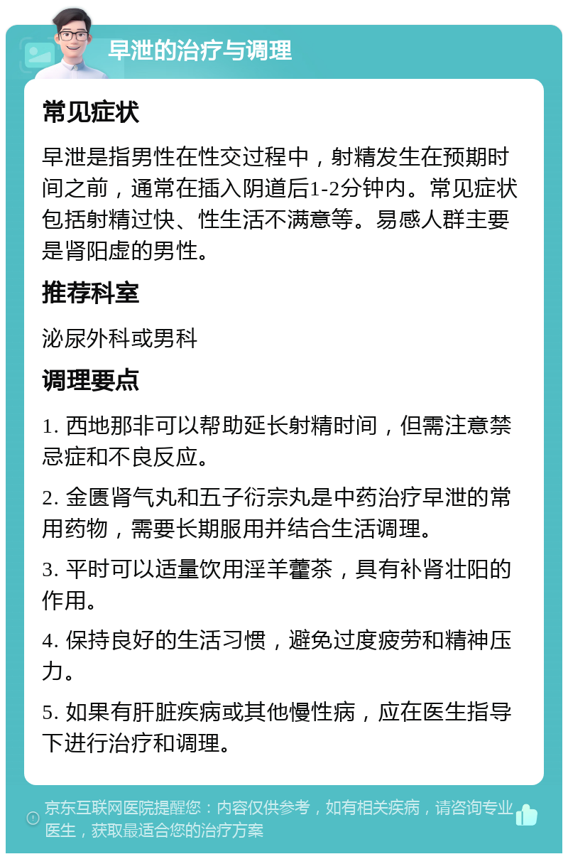 早泄的治疗与调理 常见症状 早泄是指男性在性交过程中，射精发生在预期时间之前，通常在插入阴道后1-2分钟内。常见症状包括射精过快、性生活不满意等。易感人群主要是肾阳虚的男性。 推荐科室 泌尿外科或男科 调理要点 1. 西地那非可以帮助延长射精时间，但需注意禁忌症和不良反应。 2. 金匮肾气丸和五子衍宗丸是中药治疗早泄的常用药物，需要长期服用并结合生活调理。 3. 平时可以适量饮用淫羊藿茶，具有补肾壮阳的作用。 4. 保持良好的生活习惯，避免过度疲劳和精神压力。 5. 如果有肝脏疾病或其他慢性病，应在医生指导下进行治疗和调理。