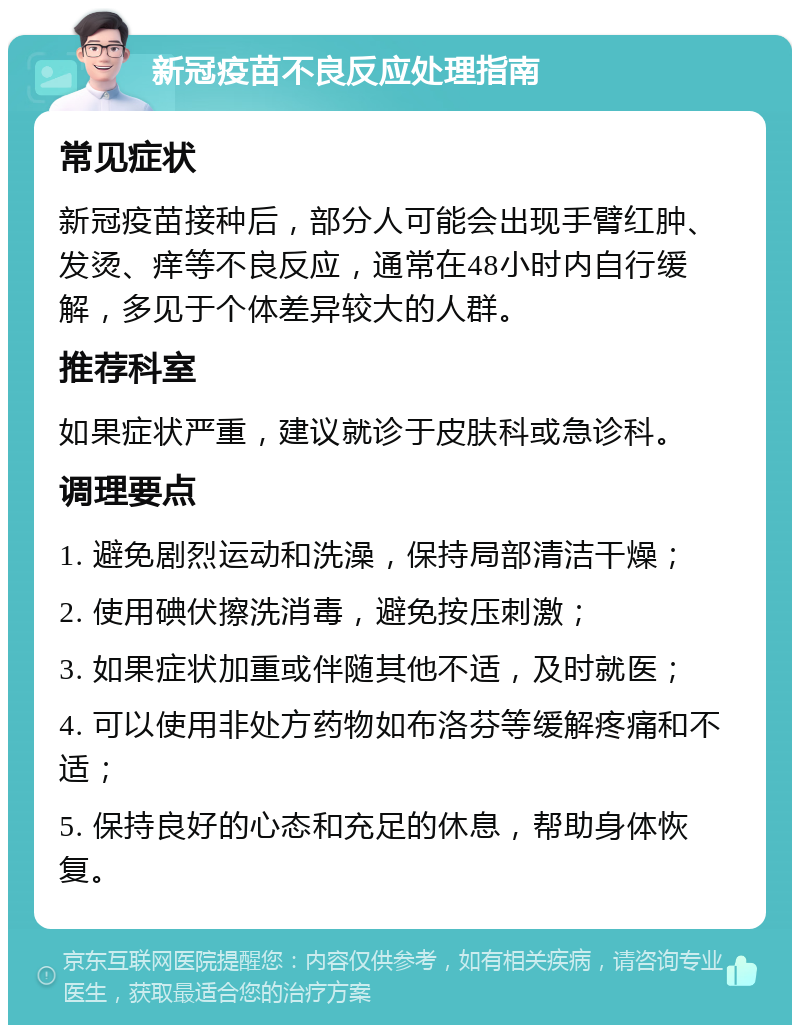 新冠疫苗不良反应处理指南 常见症状 新冠疫苗接种后，部分人可能会出现手臂红肿、发烫、痒等不良反应，通常在48小时内自行缓解，多见于个体差异较大的人群。 推荐科室 如果症状严重，建议就诊于皮肤科或急诊科。 调理要点 1. 避免剧烈运动和洗澡，保持局部清洁干燥； 2. 使用碘伏擦洗消毒，避免按压刺激； 3. 如果症状加重或伴随其他不适，及时就医； 4. 可以使用非处方药物如布洛芬等缓解疼痛和不适； 5. 保持良好的心态和充足的休息，帮助身体恢复。