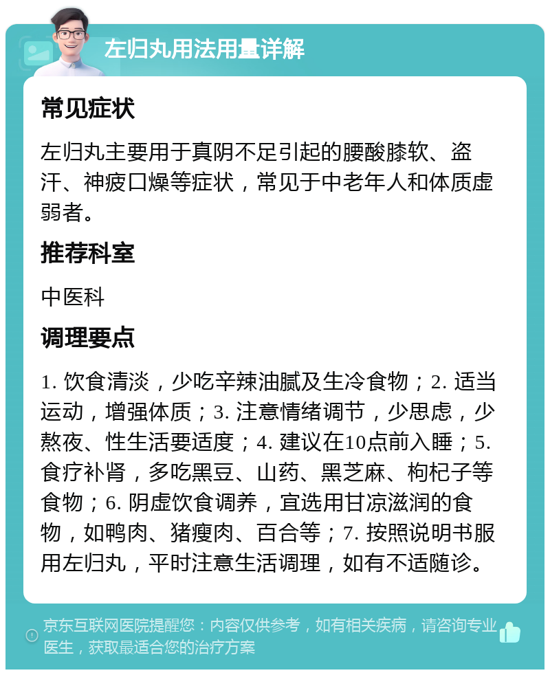 左归丸用法用量详解 常见症状 左归丸主要用于真阴不足引起的腰酸膝软、盗汗、神疲口燥等症状，常见于中老年人和体质虚弱者。 推荐科室 中医科 调理要点 1. 饮食清淡，少吃辛辣油腻及生冷食物；2. 适当运动，增强体质；3. 注意情绪调节，少思虑，少熬夜、性生活要适度；4. 建议在10点前入睡；5. 食疗补肾，多吃黑豆、山药、黑芝麻、枸杞子等食物；6. 阴虚饮食调养，宜选用甘凉滋润的食物，如鸭肉、猪瘦肉、百合等；7. 按照说明书服用左归丸，平时注意生活调理，如有不适随诊。