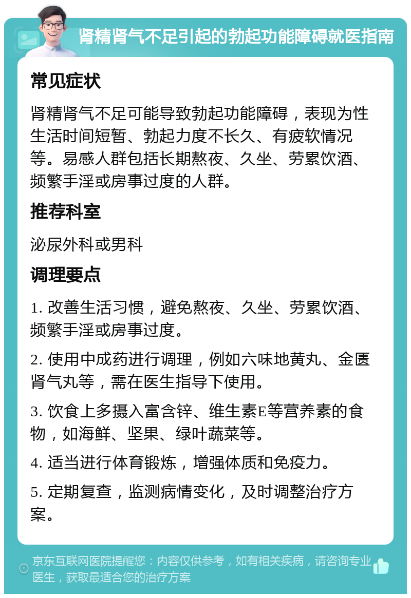 肾精肾气不足引起的勃起功能障碍就医指南 常见症状 肾精肾气不足可能导致勃起功能障碍，表现为性生活时间短暂、勃起力度不长久、有疲软情况等。易感人群包括长期熬夜、久坐、劳累饮酒、频繁手淫或房事过度的人群。 推荐科室 泌尿外科或男科 调理要点 1. 改善生活习惯，避免熬夜、久坐、劳累饮酒、频繁手淫或房事过度。 2. 使用中成药进行调理，例如六味地黄丸、金匮肾气丸等，需在医生指导下使用。 3. 饮食上多摄入富含锌、维生素E等营养素的食物，如海鲜、坚果、绿叶蔬菜等。 4. 适当进行体育锻炼，增强体质和免疫力。 5. 定期复查，监测病情变化，及时调整治疗方案。