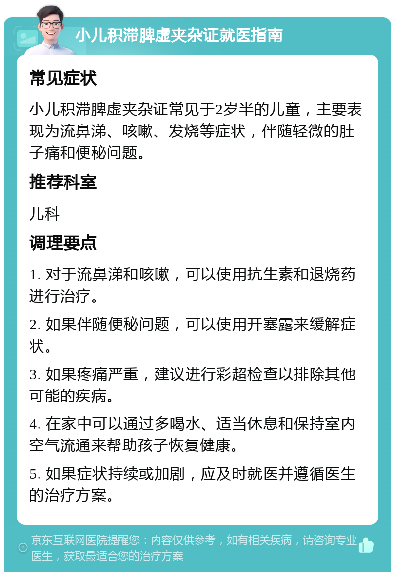 小儿积滞脾虚夹杂证就医指南 常见症状 小儿积滞脾虚夹杂证常见于2岁半的儿童，主要表现为流鼻涕、咳嗽、发烧等症状，伴随轻微的肚子痛和便秘问题。 推荐科室 儿科 调理要点 1. 对于流鼻涕和咳嗽，可以使用抗生素和退烧药进行治疗。 2. 如果伴随便秘问题，可以使用开塞露来缓解症状。 3. 如果疼痛严重，建议进行彩超检查以排除其他可能的疾病。 4. 在家中可以通过多喝水、适当休息和保持室内空气流通来帮助孩子恢复健康。 5. 如果症状持续或加剧，应及时就医并遵循医生的治疗方案。