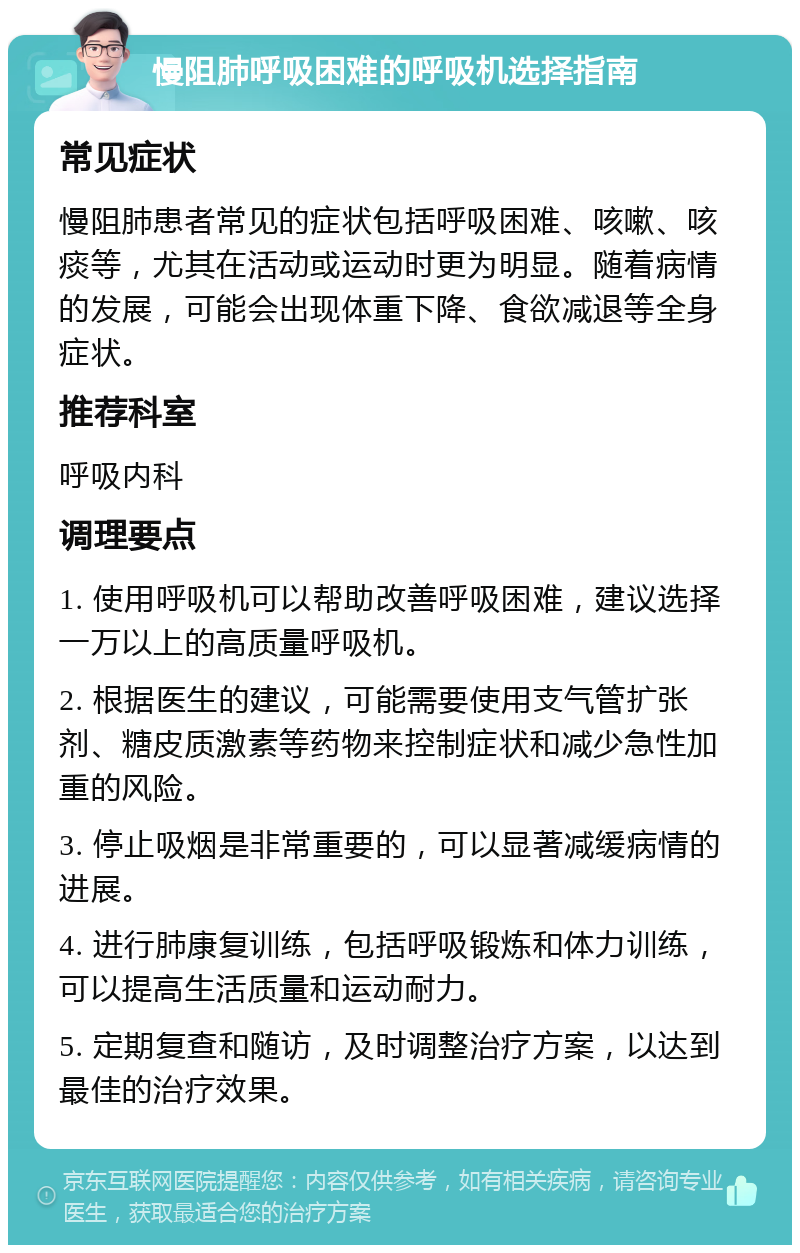 慢阻肺呼吸困难的呼吸机选择指南 常见症状 慢阻肺患者常见的症状包括呼吸困难、咳嗽、咳痰等，尤其在活动或运动时更为明显。随着病情的发展，可能会出现体重下降、食欲减退等全身症状。 推荐科室 呼吸内科 调理要点 1. 使用呼吸机可以帮助改善呼吸困难，建议选择一万以上的高质量呼吸机。 2. 根据医生的建议，可能需要使用支气管扩张剂、糖皮质激素等药物来控制症状和减少急性加重的风险。 3. 停止吸烟是非常重要的，可以显著减缓病情的进展。 4. 进行肺康复训练，包括呼吸锻炼和体力训练，可以提高生活质量和运动耐力。 5. 定期复查和随访，及时调整治疗方案，以达到最佳的治疗效果。