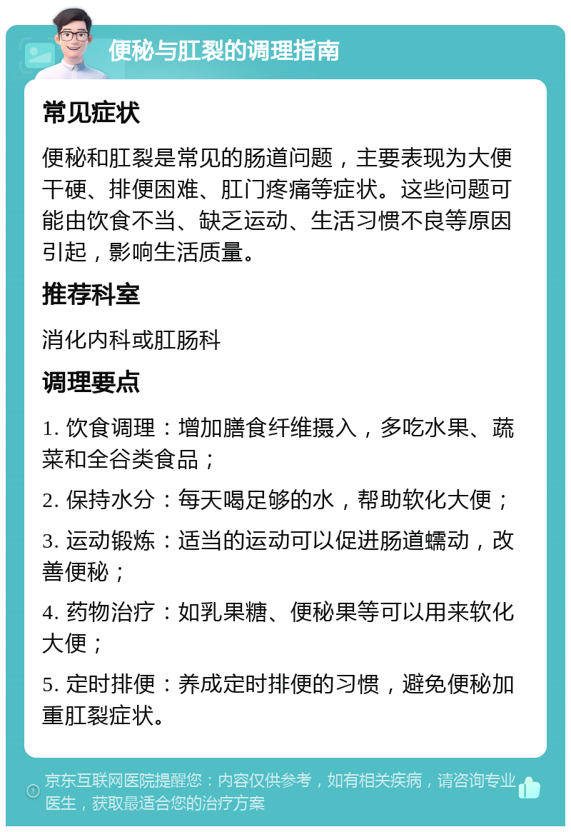 便秘与肛裂的调理指南 常见症状 便秘和肛裂是常见的肠道问题，主要表现为大便干硬、排便困难、肛门疼痛等症状。这些问题可能由饮食不当、缺乏运动、生活习惯不良等原因引起，影响生活质量。 推荐科室 消化内科或肛肠科 调理要点 1. 饮食调理：增加膳食纤维摄入，多吃水果、蔬菜和全谷类食品； 2. 保持水分：每天喝足够的水，帮助软化大便； 3. 运动锻炼：适当的运动可以促进肠道蠕动，改善便秘； 4. 药物治疗：如乳果糖、便秘果等可以用来软化大便； 5. 定时排便：养成定时排便的习惯，避免便秘加重肛裂症状。