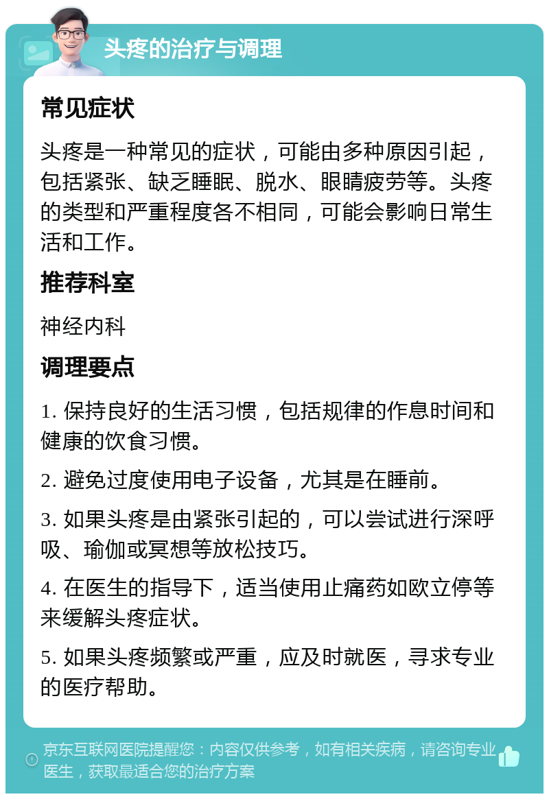 头疼的治疗与调理 常见症状 头疼是一种常见的症状，可能由多种原因引起，包括紧张、缺乏睡眠、脱水、眼睛疲劳等。头疼的类型和严重程度各不相同，可能会影响日常生活和工作。 推荐科室 神经内科 调理要点 1. 保持良好的生活习惯，包括规律的作息时间和健康的饮食习惯。 2. 避免过度使用电子设备，尤其是在睡前。 3. 如果头疼是由紧张引起的，可以尝试进行深呼吸、瑜伽或冥想等放松技巧。 4. 在医生的指导下，适当使用止痛药如欧立停等来缓解头疼症状。 5. 如果头疼频繁或严重，应及时就医，寻求专业的医疗帮助。