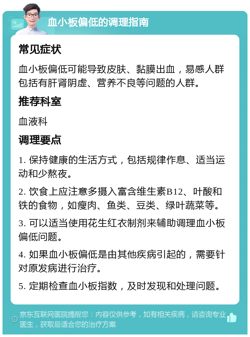 血小板偏低的调理指南 常见症状 血小板偏低可能导致皮肤、黏膜出血，易感人群包括有肝肾阴虚、营养不良等问题的人群。 推荐科室 血液科 调理要点 1. 保持健康的生活方式，包括规律作息、适当运动和少熬夜。 2. 饮食上应注意多摄入富含维生素B12、叶酸和铁的食物，如瘦肉、鱼类、豆类、绿叶蔬菜等。 3. 可以适当使用花生红衣制剂来辅助调理血小板偏低问题。 4. 如果血小板偏低是由其他疾病引起的，需要针对原发病进行治疗。 5. 定期检查血小板指数，及时发现和处理问题。