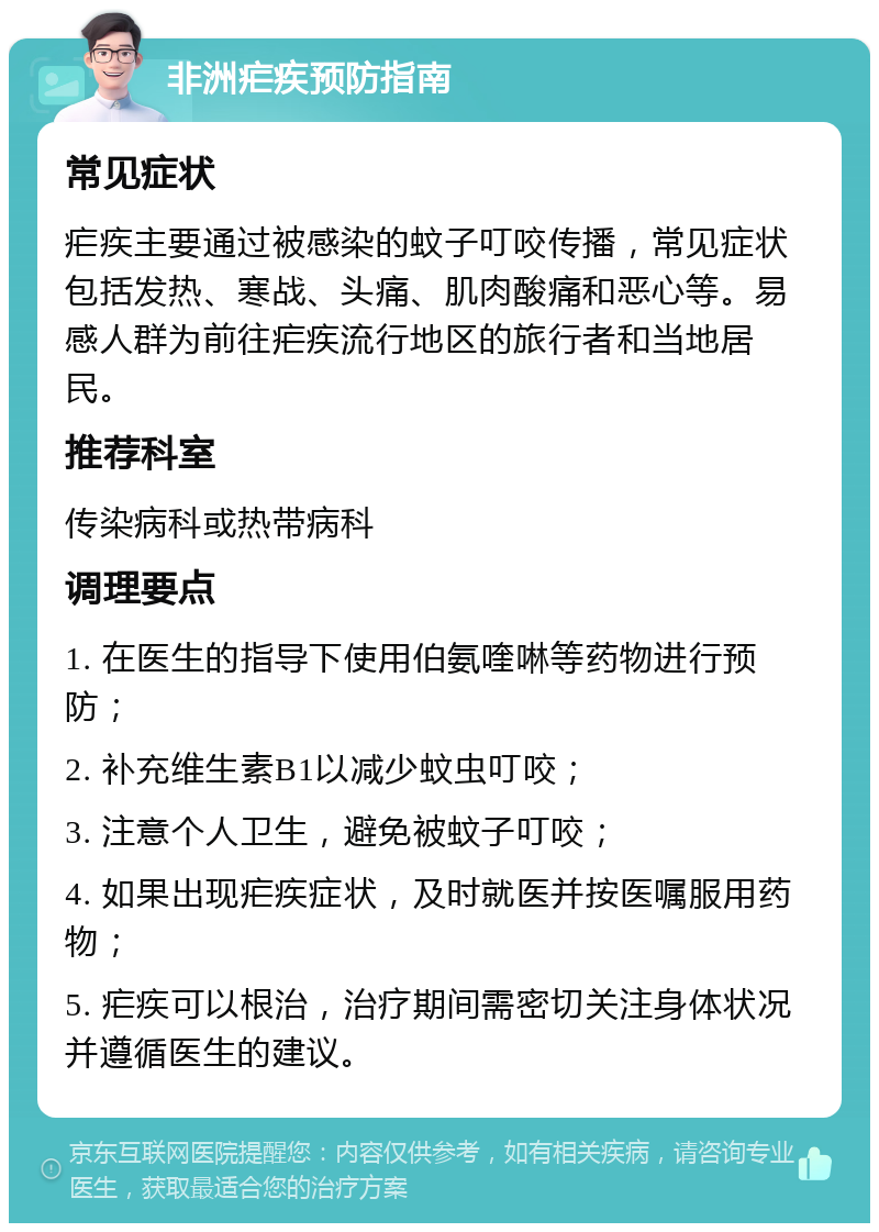 非洲疟疾预防指南 常见症状 疟疾主要通过被感染的蚊子叮咬传播，常见症状包括发热、寒战、头痛、肌肉酸痛和恶心等。易感人群为前往疟疾流行地区的旅行者和当地居民。 推荐科室 传染病科或热带病科 调理要点 1. 在医生的指导下使用伯氨喹啉等药物进行预防； 2. 补充维生素B1以减少蚊虫叮咬； 3. 注意个人卫生，避免被蚊子叮咬； 4. 如果出现疟疾症状，及时就医并按医嘱服用药物； 5. 疟疾可以根治，治疗期间需密切关注身体状况并遵循医生的建议。