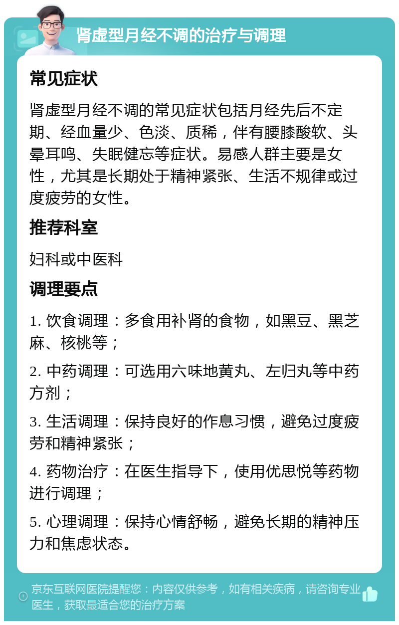 肾虚型月经不调的治疗与调理 常见症状 肾虚型月经不调的常见症状包括月经先后不定期、经血量少、色淡、质稀，伴有腰膝酸软、头晕耳鸣、失眠健忘等症状。易感人群主要是女性，尤其是长期处于精神紧张、生活不规律或过度疲劳的女性。 推荐科室 妇科或中医科 调理要点 1. 饮食调理：多食用补肾的食物，如黑豆、黑芝麻、核桃等； 2. 中药调理：可选用六味地黄丸、左归丸等中药方剂； 3. 生活调理：保持良好的作息习惯，避免过度疲劳和精神紧张； 4. 药物治疗：在医生指导下，使用优思悦等药物进行调理； 5. 心理调理：保持心情舒畅，避免长期的精神压力和焦虑状态。