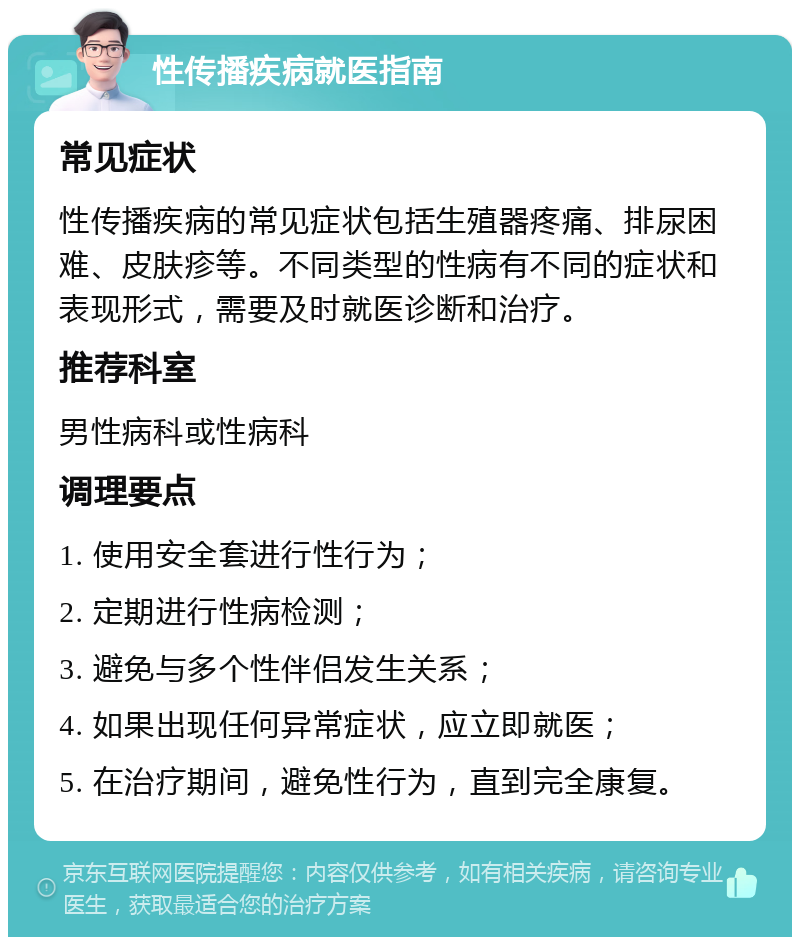 性传播疾病就医指南 常见症状 性传播疾病的常见症状包括生殖器疼痛、排尿困难、皮肤疹等。不同类型的性病有不同的症状和表现形式，需要及时就医诊断和治疗。 推荐科室 男性病科或性病科 调理要点 1. 使用安全套进行性行为； 2. 定期进行性病检测； 3. 避免与多个性伴侣发生关系； 4. 如果出现任何异常症状，应立即就医； 5. 在治疗期间，避免性行为，直到完全康复。