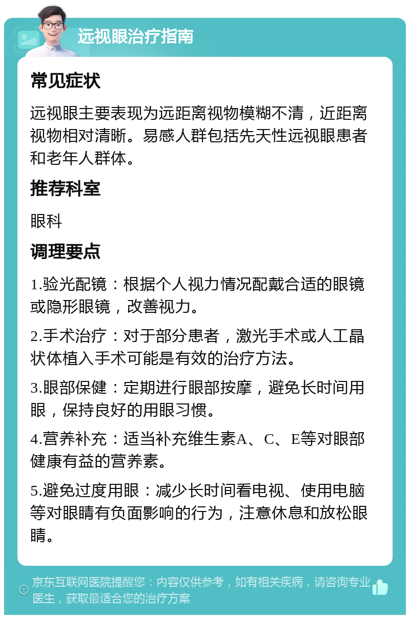 远视眼治疗指南 常见症状 远视眼主要表现为远距离视物模糊不清，近距离视物相对清晰。易感人群包括先天性远视眼患者和老年人群体。 推荐科室 眼科 调理要点 1.验光配镜：根据个人视力情况配戴合适的眼镜或隐形眼镜，改善视力。 2.手术治疗：对于部分患者，激光手术或人工晶状体植入手术可能是有效的治疗方法。 3.眼部保健：定期进行眼部按摩，避免长时间用眼，保持良好的用眼习惯。 4.营养补充：适当补充维生素A、C、E等对眼部健康有益的营养素。 5.避免过度用眼：减少长时间看电视、使用电脑等对眼睛有负面影响的行为，注意休息和放松眼睛。