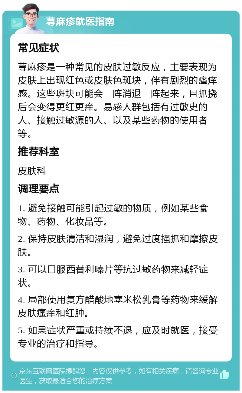 荨麻疹就医指南 常见症状 荨麻疹是一种常见的皮肤过敏反应，主要表现为皮肤上出现红色或皮肤色斑块，伴有剧烈的瘙痒感。这些斑块可能会一阵消退一阵起来，且抓挠后会变得更红更痒。易感人群包括有过敏史的人、接触过敏源的人、以及某些药物的使用者等。 推荐科室 皮肤科 调理要点 1. 避免接触可能引起过敏的物质，例如某些食物、药物、化妆品等。 2. 保持皮肤清洁和湿润，避免过度搔抓和摩擦皮肤。 3. 可以口服西替利嗪片等抗过敏药物来减轻症状。 4. 局部使用复方醋酸地塞米松乳膏等药物来缓解皮肤瘙痒和红肿。 5. 如果症状严重或持续不退，应及时就医，接受专业的治疗和指导。