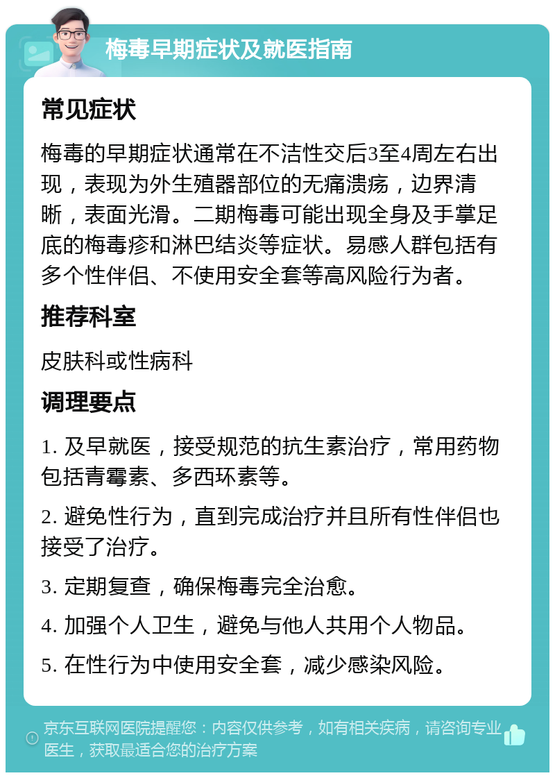 梅毒早期症状及就医指南 常见症状 梅毒的早期症状通常在不洁性交后3至4周左右出现，表现为外生殖器部位的无痛溃疡，边界清晰，表面光滑。二期梅毒可能出现全身及手掌足底的梅毒疹和淋巴结炎等症状。易感人群包括有多个性伴侣、不使用安全套等高风险行为者。 推荐科室 皮肤科或性病科 调理要点 1. 及早就医，接受规范的抗生素治疗，常用药物包括青霉素、多西环素等。 2. 避免性行为，直到完成治疗并且所有性伴侣也接受了治疗。 3. 定期复查，确保梅毒完全治愈。 4. 加强个人卫生，避免与他人共用个人物品。 5. 在性行为中使用安全套，减少感染风险。