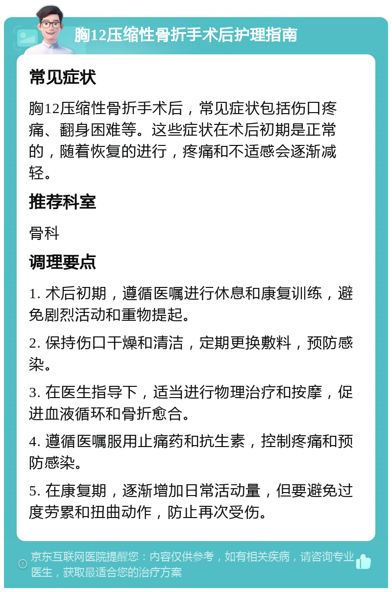 胸12压缩性骨折手术后护理指南 常见症状 胸12压缩性骨折手术后，常见症状包括伤口疼痛、翻身困难等。这些症状在术后初期是正常的，随着恢复的进行，疼痛和不适感会逐渐减轻。 推荐科室 骨科 调理要点 1. 术后初期，遵循医嘱进行休息和康复训练，避免剧烈活动和重物提起。 2. 保持伤口干燥和清洁，定期更换敷料，预防感染。 3. 在医生指导下，适当进行物理治疗和按摩，促进血液循环和骨折愈合。 4. 遵循医嘱服用止痛药和抗生素，控制疼痛和预防感染。 5. 在康复期，逐渐增加日常活动量，但要避免过度劳累和扭曲动作，防止再次受伤。