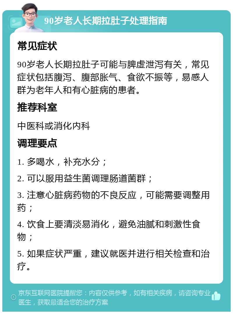 90岁老人长期拉肚子处理指南 常见症状 90岁老人长期拉肚子可能与脾虚泄泻有关，常见症状包括腹泻、腹部胀气、食欲不振等，易感人群为老年人和有心脏病的患者。 推荐科室 中医科或消化内科 调理要点 1. 多喝水，补充水分； 2. 可以服用益生菌调理肠道菌群； 3. 注意心脏病药物的不良反应，可能需要调整用药； 4. 饮食上要清淡易消化，避免油腻和刺激性食物； 5. 如果症状严重，建议就医并进行相关检查和治疗。