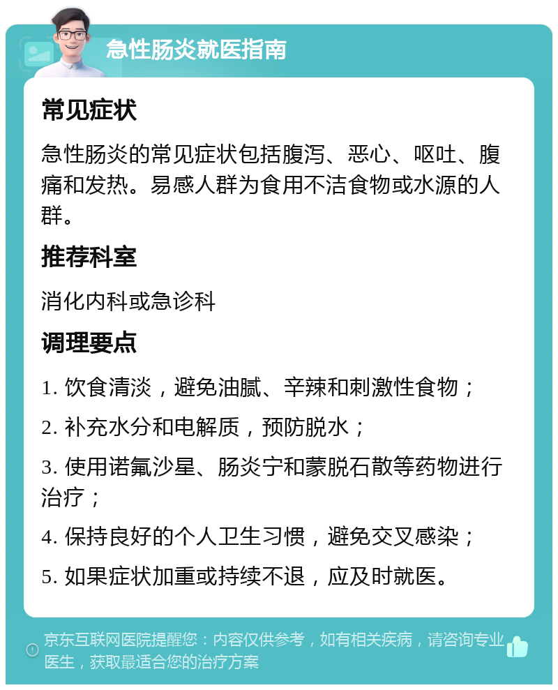 急性肠炎就医指南 常见症状 急性肠炎的常见症状包括腹泻、恶心、呕吐、腹痛和发热。易感人群为食用不洁食物或水源的人群。 推荐科室 消化内科或急诊科 调理要点 1. 饮食清淡，避免油腻、辛辣和刺激性食物； 2. 补充水分和电解质，预防脱水； 3. 使用诺氟沙星、肠炎宁和蒙脱石散等药物进行治疗； 4. 保持良好的个人卫生习惯，避免交叉感染； 5. 如果症状加重或持续不退，应及时就医。