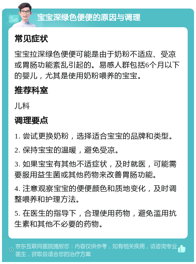 宝宝深绿色便便的原因与调理 常见症状 宝宝拉深绿色便便可能是由于奶粉不适应、受凉或胃肠功能紊乱引起的。易感人群包括6个月以下的婴儿，尤其是使用奶粉喂养的宝宝。 推荐科室 儿科 调理要点 1. 尝试更换奶粉，选择适合宝宝的品牌和类型。 2. 保持宝宝的温暖，避免受凉。 3. 如果宝宝有其他不适症状，及时就医，可能需要服用益生菌或其他药物来改善胃肠功能。 4. 注意观察宝宝的便便颜色和质地变化，及时调整喂养和护理方法。 5. 在医生的指导下，合理使用药物，避免滥用抗生素和其他不必要的药物。