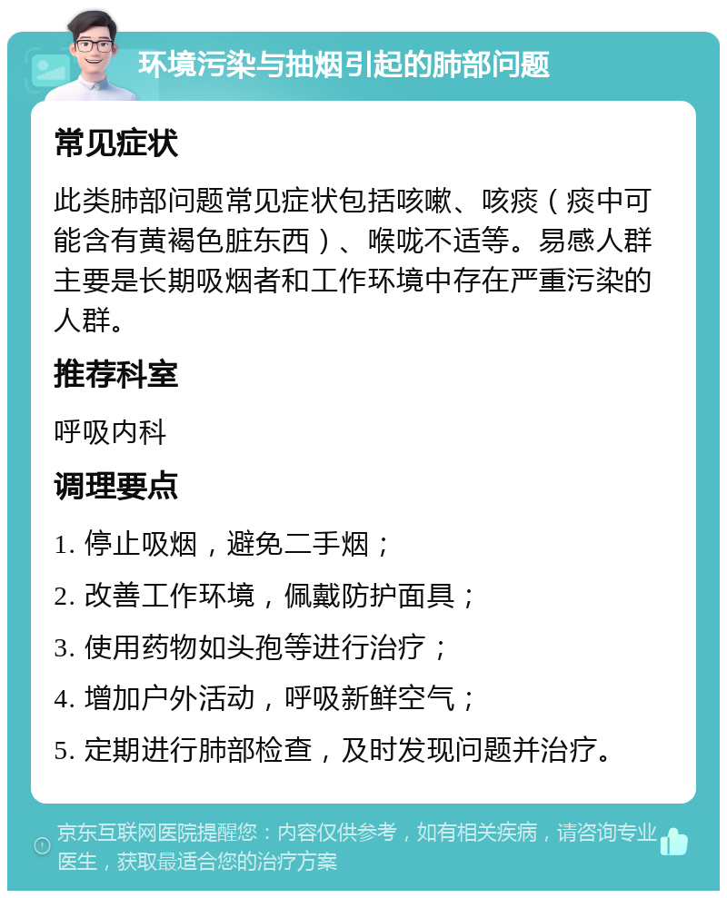 环境污染与抽烟引起的肺部问题 常见症状 此类肺部问题常见症状包括咳嗽、咳痰（痰中可能含有黄褐色脏东西）、喉咙不适等。易感人群主要是长期吸烟者和工作环境中存在严重污染的人群。 推荐科室 呼吸内科 调理要点 1. 停止吸烟，避免二手烟； 2. 改善工作环境，佩戴防护面具； 3. 使用药物如头孢等进行治疗； 4. 增加户外活动，呼吸新鲜空气； 5. 定期进行肺部检查，及时发现问题并治疗。