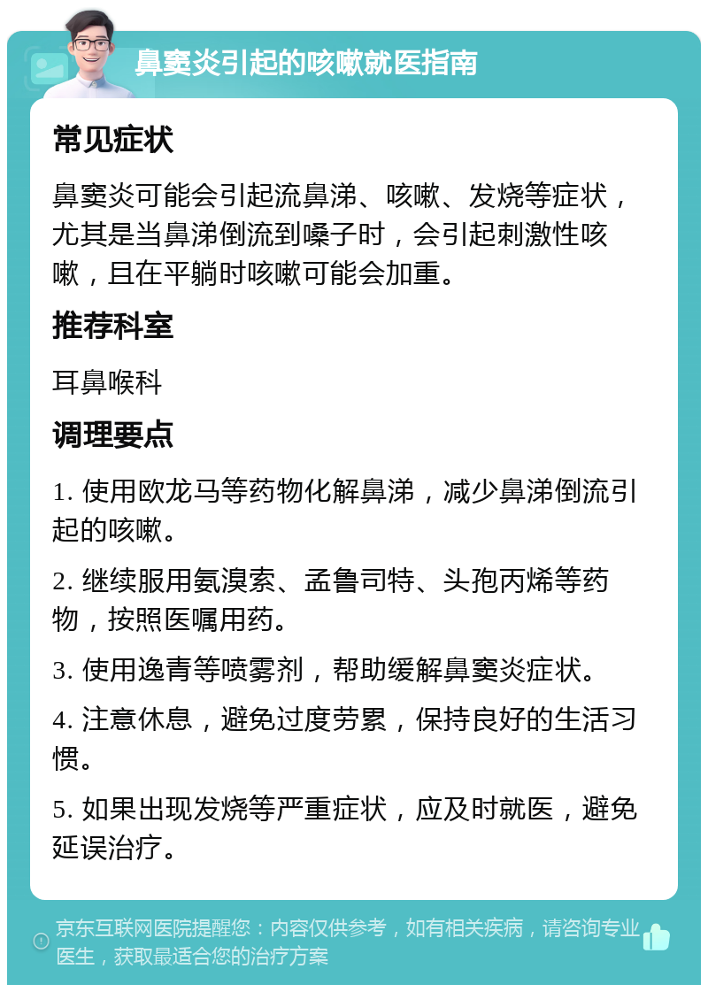 鼻窦炎引起的咳嗽就医指南 常见症状 鼻窦炎可能会引起流鼻涕、咳嗽、发烧等症状，尤其是当鼻涕倒流到嗓子时，会引起刺激性咳嗽，且在平躺时咳嗽可能会加重。 推荐科室 耳鼻喉科 调理要点 1. 使用欧龙马等药物化解鼻涕，减少鼻涕倒流引起的咳嗽。 2. 继续服用氨溴索、孟鲁司特、头孢丙烯等药物，按照医嘱用药。 3. 使用逸青等喷雾剂，帮助缓解鼻窦炎症状。 4. 注意休息，避免过度劳累，保持良好的生活习惯。 5. 如果出现发烧等严重症状，应及时就医，避免延误治疗。