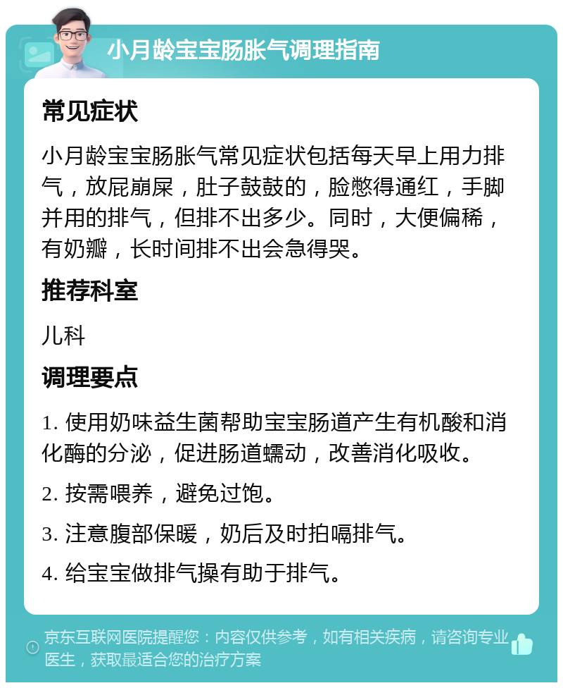 小月龄宝宝肠胀气调理指南 常见症状 小月龄宝宝肠胀气常见症状包括每天早上用力排气，放屁崩屎，肚子鼓鼓的，脸憋得通红，手脚并用的排气，但排不出多少。同时，大便偏稀，有奶瓣，长时间排不出会急得哭。 推荐科室 儿科 调理要点 1. 使用奶味益生菌帮助宝宝肠道产生有机酸和消化酶的分泌，促进肠道蠕动，改善消化吸收。 2. 按需喂养，避免过饱。 3. 注意腹部保暖，奶后及时拍嗝排气。 4. 给宝宝做排气操有助于排气。