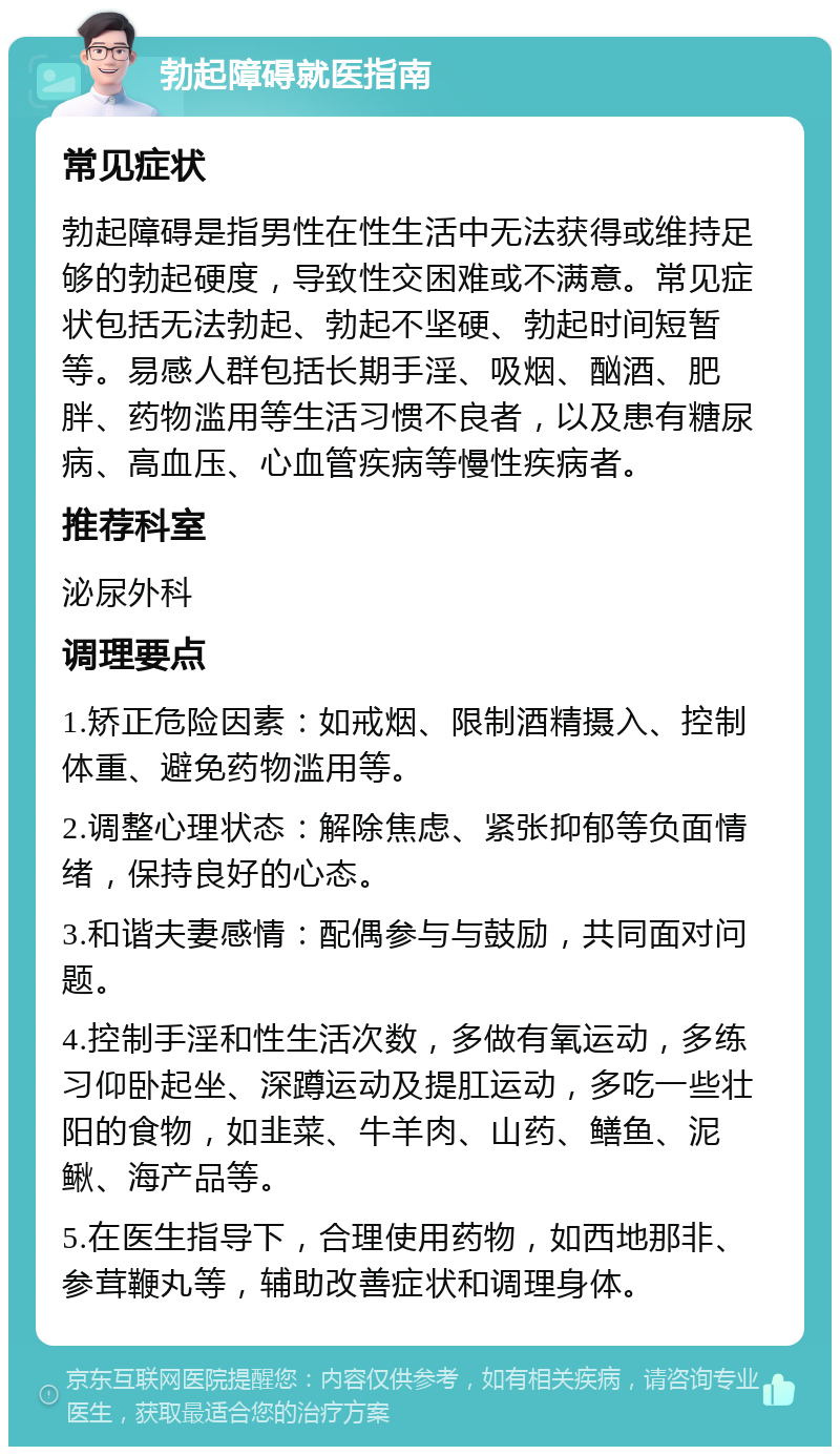 勃起障碍就医指南 常见症状 勃起障碍是指男性在性生活中无法获得或维持足够的勃起硬度，导致性交困难或不满意。常见症状包括无法勃起、勃起不坚硬、勃起时间短暂等。易感人群包括长期手淫、吸烟、酗酒、肥胖、药物滥用等生活习惯不良者，以及患有糖尿病、高血压、心血管疾病等慢性疾病者。 推荐科室 泌尿外科 调理要点 1.矫正危险因素：如戒烟、限制酒精摄入、控制体重、避免药物滥用等。 2.调整心理状态：解除焦虑、紧张抑郁等负面情绪，保持良好的心态。 3.和谐夫妻感情：配偶参与与鼓励，共同面对问题。 4.控制手淫和性生活次数，多做有氧运动，多练习仰卧起坐、深蹲运动及提肛运动，多吃一些壮阳的食物，如韭菜、牛羊肉、山药、鳝鱼、泥鳅、海产品等。 5.在医生指导下，合理使用药物，如西地那非、参茸鞭丸等，辅助改善症状和调理身体。