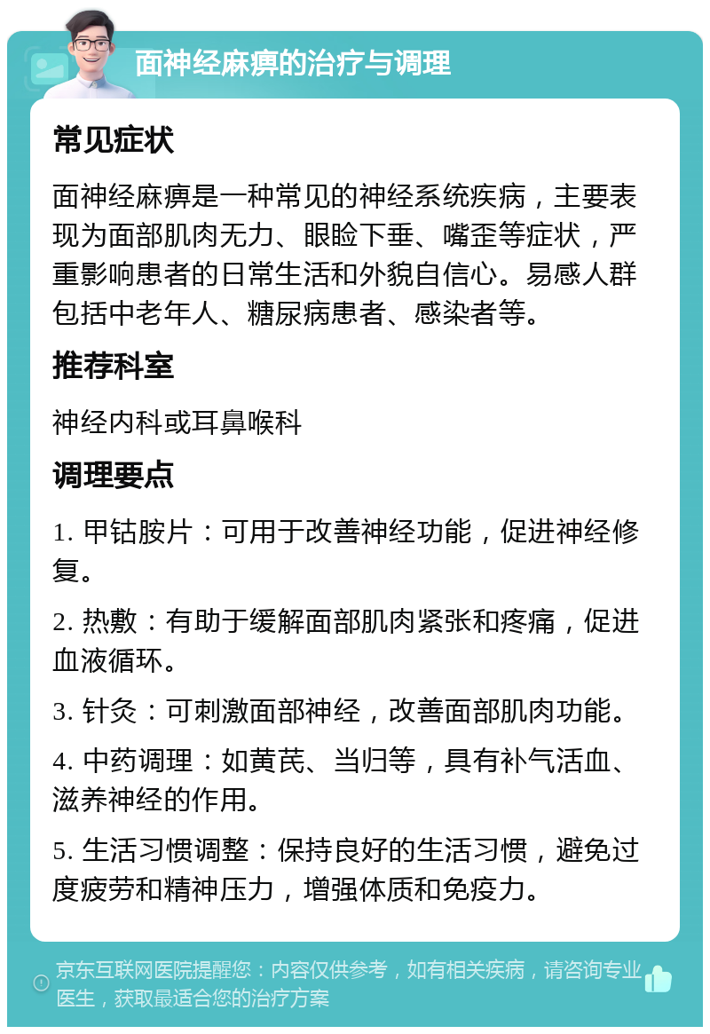 面神经麻痹的治疗与调理 常见症状 面神经麻痹是一种常见的神经系统疾病，主要表现为面部肌肉无力、眼睑下垂、嘴歪等症状，严重影响患者的日常生活和外貌自信心。易感人群包括中老年人、糖尿病患者、感染者等。 推荐科室 神经内科或耳鼻喉科 调理要点 1. 甲钴胺片：可用于改善神经功能，促进神经修复。 2. 热敷：有助于缓解面部肌肉紧张和疼痛，促进血液循环。 3. 针灸：可刺激面部神经，改善面部肌肉功能。 4. 中药调理：如黄芪、当归等，具有补气活血、滋养神经的作用。 5. 生活习惯调整：保持良好的生活习惯，避免过度疲劳和精神压力，增强体质和免疫力。