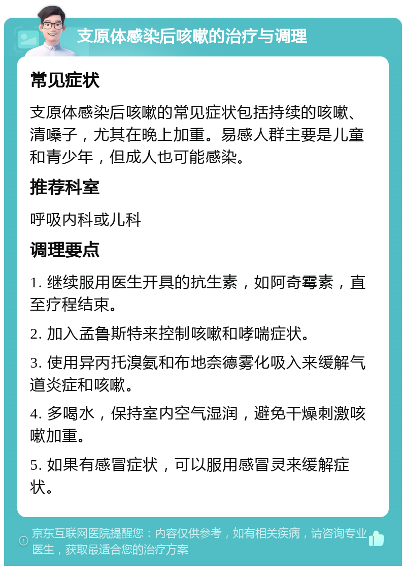 支原体感染后咳嗽的治疗与调理 常见症状 支原体感染后咳嗽的常见症状包括持续的咳嗽、清嗓子，尤其在晚上加重。易感人群主要是儿童和青少年，但成人也可能感染。 推荐科室 呼吸内科或儿科 调理要点 1. 继续服用医生开具的抗生素，如阿奇霉素，直至疗程结束。 2. 加入孟鲁斯特来控制咳嗽和哮喘症状。 3. 使用异丙托溴氨和布地奈德雾化吸入来缓解气道炎症和咳嗽。 4. 多喝水，保持室内空气湿润，避免干燥刺激咳嗽加重。 5. 如果有感冒症状，可以服用感冒灵来缓解症状。